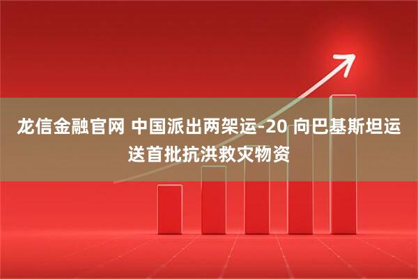 龙信金融官网 中国派出两架运-20 向巴基斯坦运送首批抗洪救灾物资