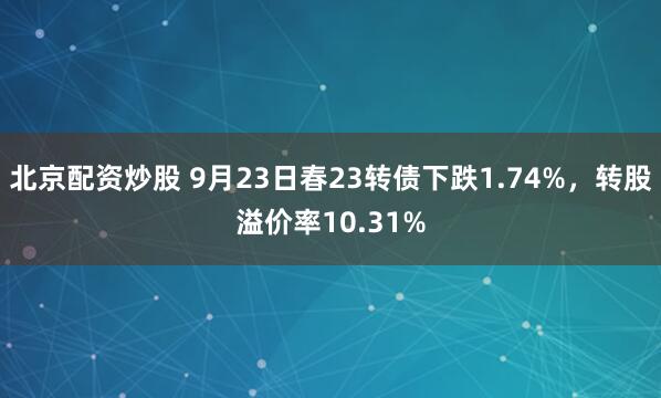 北京配资炒股 9月23日春23转债下跌1.74%，转股溢价率10.31%