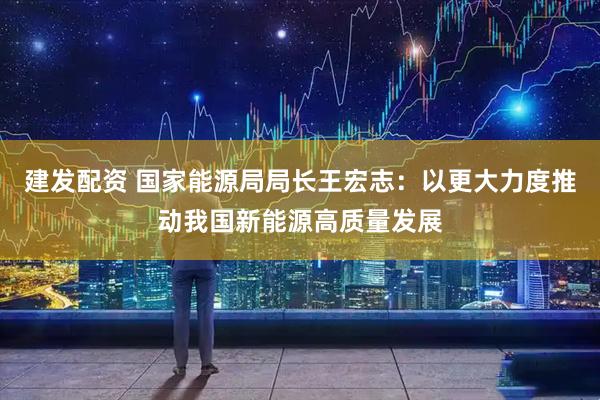 建发配资 国家能源局局长王宏志：以更大力度推动我国新能源高质量发展