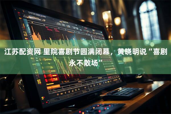 江苏配资网 里院喜剧节圆满闭幕，黄晓明说“喜剧永不散场”