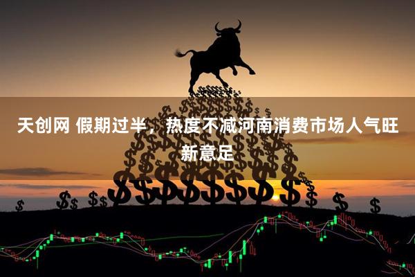 天创网 假期过半，热度不减河南消费市场人气旺新意足