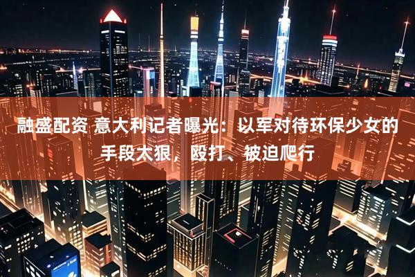 融盛配资 意大利记者曝光：以军对待环保少女的手段太狠，殴打、被迫爬行