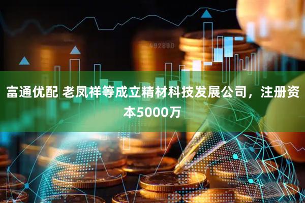 富通优配 老凤祥等成立精材科技发展公司，注册资本5000万