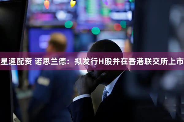 星速配资 诺思兰德：拟发行H股并在香港联交所上市