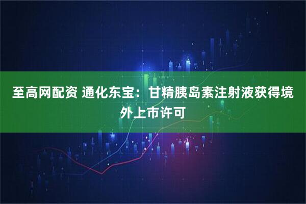 至高网配资 通化东宝：甘精胰岛素注射液获得境外上市许可