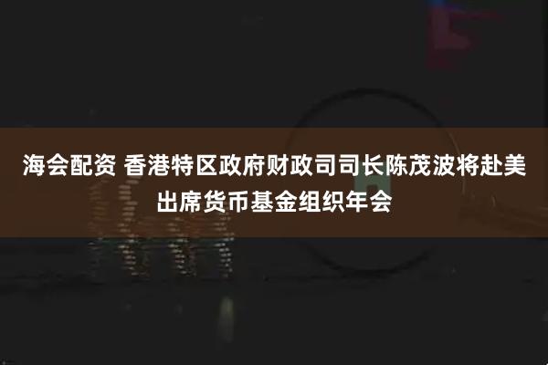 海会配资 香港特区政府财政司司长陈茂波将赴美出席货币基金组织年会