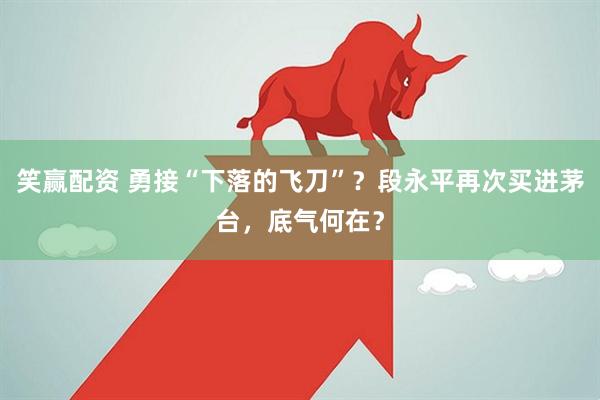 笑赢配资 勇接“下落的飞刀”？段永平再次买进茅台，底气何在？