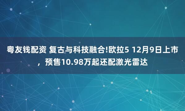 粤友钱配资 复古与科技融合!欧拉5 12月9日上市，预售10.98万起还配激光雷达
