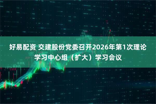 好易配资 交建股份党委召开2026年第1次理论学习中心组（扩大）学习会议